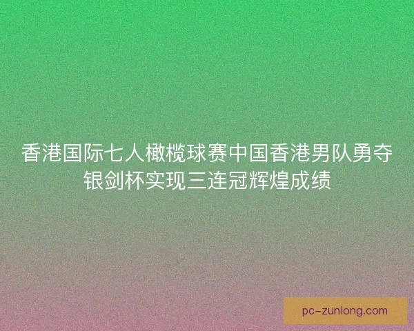 香港国际七人橄榄球赛中国香港男队勇夺银剑杯实现三连冠辉煌成绩