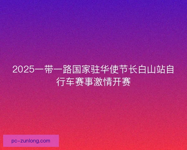 2025一带一路国家驻华使节长白山站自行车赛事激情开赛