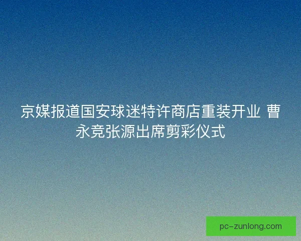 京媒报道国安球迷特许商店重装开业 曹永竞张源出席剪彩仪式